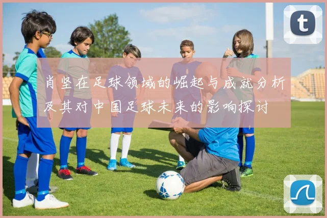 肖坚在足球领域的崛起与成就分析及其对中国足球未来的影响探讨