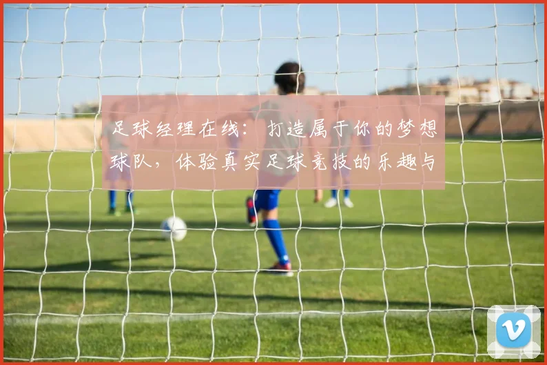 足球经理在线：打造属于你的梦想球队，体验真实足球竞技的乐趣与挑战