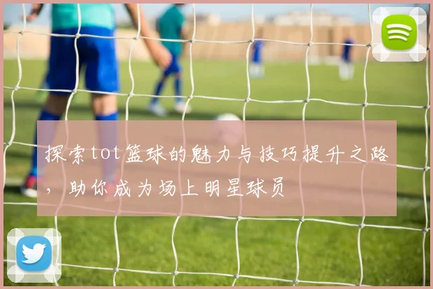 探索tot篮球的魅力与技巧提升之路，助你成为场上明星球员