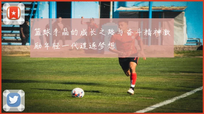 篮球李晶的成长之路与奋斗精神激励年轻一代追逐梦想