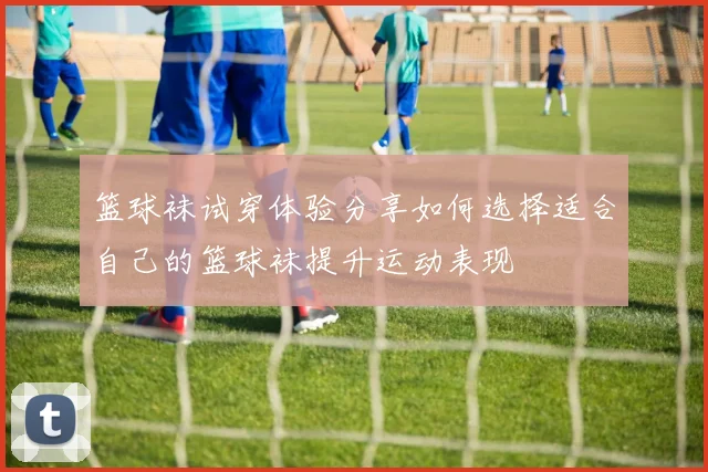 篮球袜试穿体验分享如何选择适合自己的篮球袜提升运动表现