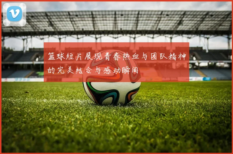 篮球短片展现青春热血与团队精神的完美结合与感动瞬间