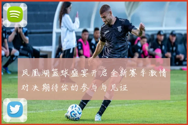 凤凰湖篮球盛宴开启全新赛季激情对决期待你的参与与见证