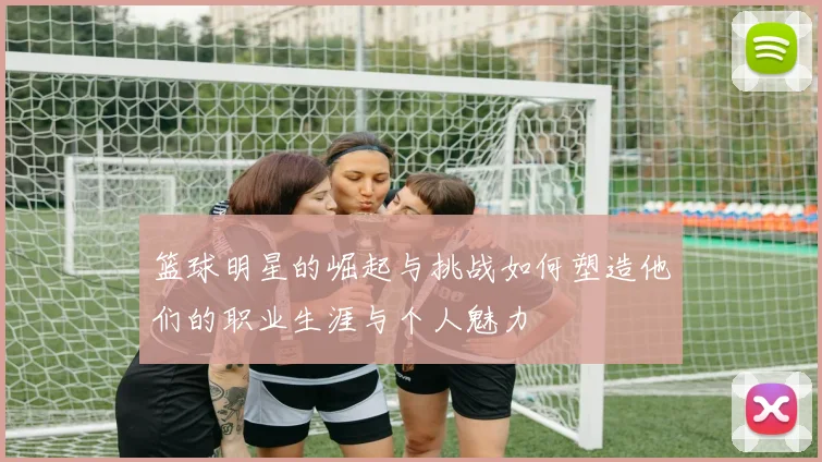 篮球明星的崛起与挑战如何塑造他们的职业生涯与个人魅力